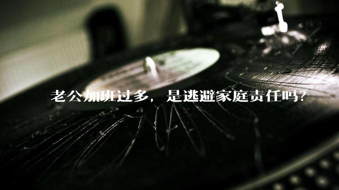 老公加班过多，是逃避家庭责任吗？