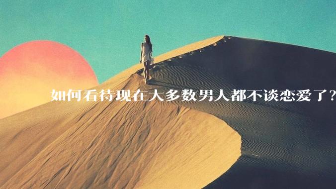 如何看待现在大多数男人都不谈恋爱了？