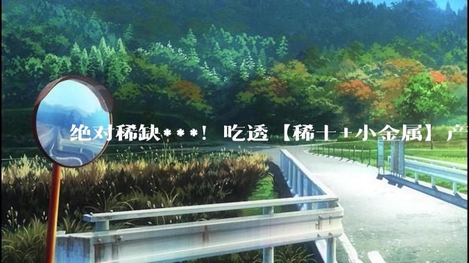 绝对稀缺***！吃透【稀土+小金属】产业链及 5 大核心公司_全球_中国_产能